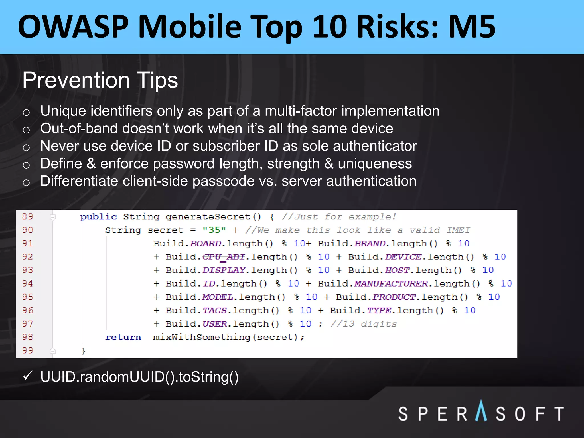 OWASP Mobile Top 10 Risks: M5
Prevention Tips
o Unique identifiers only as part of a multi-factor implementation
o Out-of-band doesn’t work when it’s all the same device
o Never use device ID or subscriber ID as sole authenticator
o Define & enforce password length, strength & uniqueness
o Differentiate client-side passcode vs. server authentication
 UUID.randomUUID().toString()
 