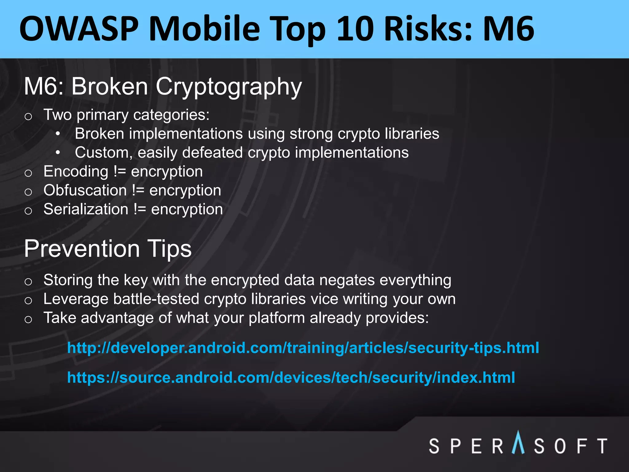 OWASP Mobile Top 10 Risks: M6
M6: Broken Cryptography
o Two primary categories:
• Broken implementations using strong crypto libraries
• Custom, easily defeated crypto implementations
o Encoding != encryption
o Obfuscation != encryption
o Serialization != encryption
Prevention Tips
o Storing the key with the encrypted data negates everything
o Leverage battle-tested crypto libraries vice writing your own
o Take advantage of what your platform already provides:
http://developer.android.com/training/articles/security-tips.html
https://source.android.com/devices/tech/security/index.html
 
