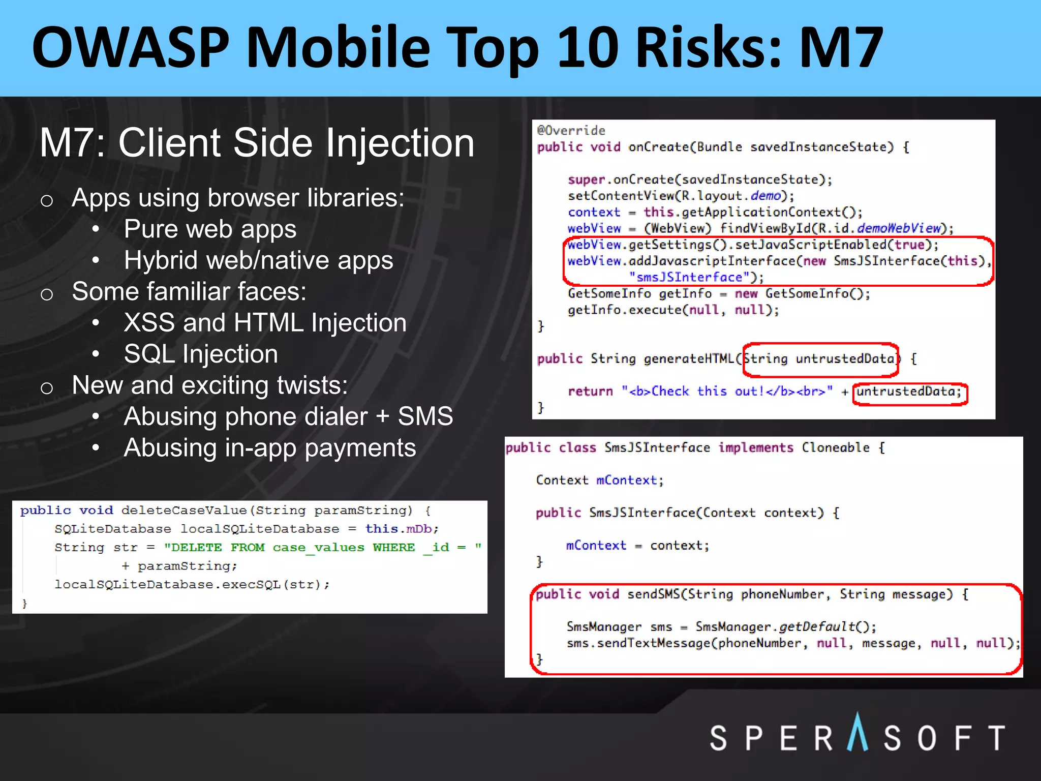 OWASP Mobile Top 10 Risks: M7
M7: Client Side Injection
o Apps using browser libraries:
• Pure web apps
• Hybrid web/native apps
o Some familiar faces:
• XSS and HTML Injection
• SQL Injection
o New and exciting twists:
• Abusing phone dialer + SMS
• Abusing in-app payments
 