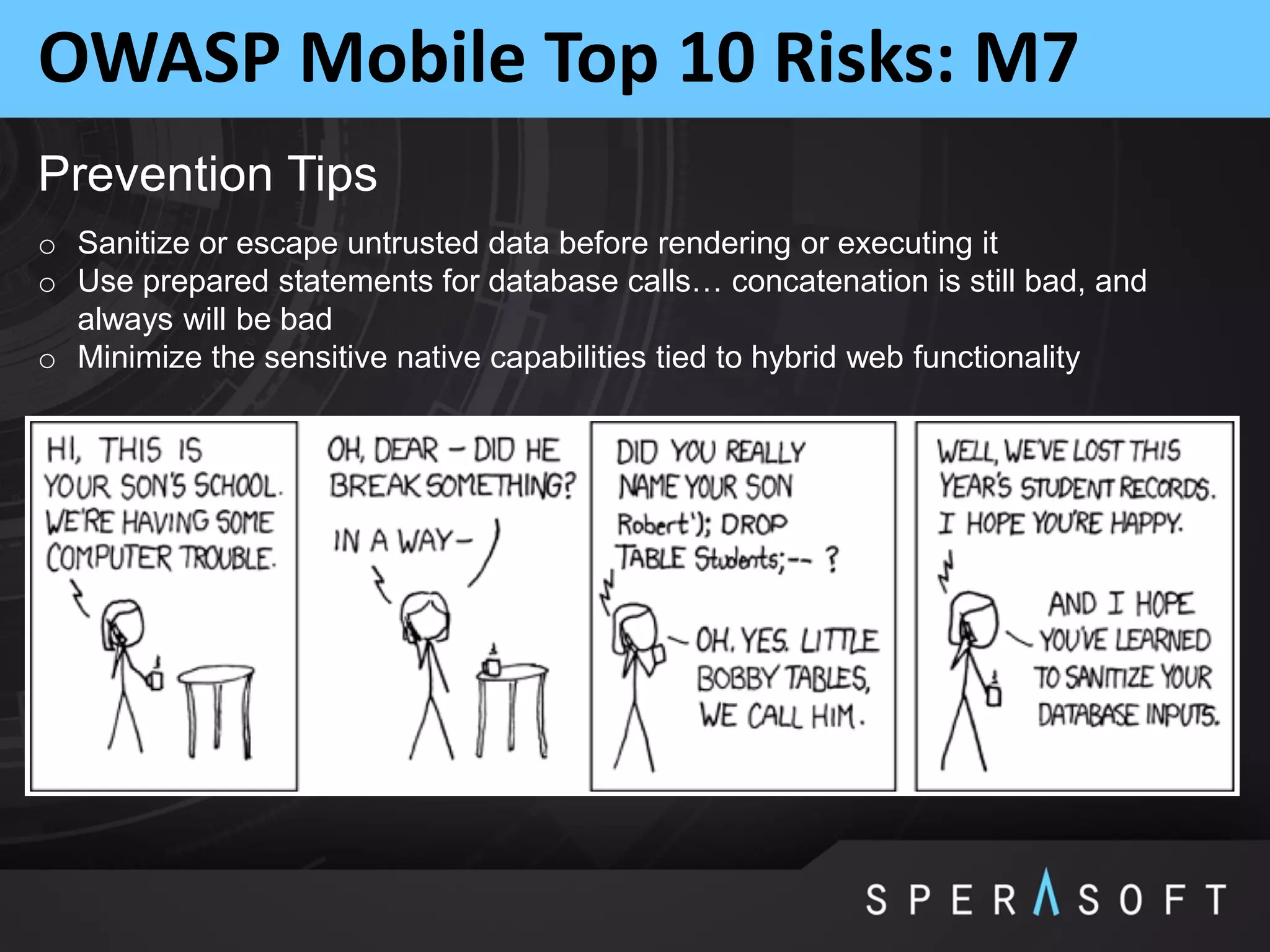 OWASP Mobile Top 10 Risks: M7
Prevention Tips
o Sanitize or escape untrusted data before rendering or executing it
o Use prepared statements for database calls… concatenation is still bad, and
always will be bad
o Minimize the sensitive native capabilities tied to hybrid web functionality
 