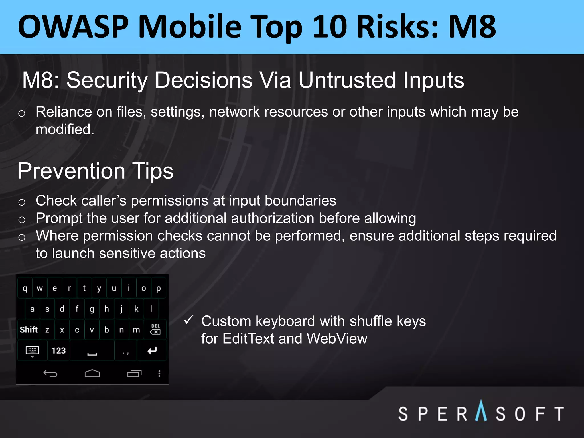 OWASP Mobile Top 10 Risks: M8
M8: Security Decisions Via Untrusted Inputs
o Reliance on files, settings, network resources or other inputs which may be
modified.
Prevention Tips
o Check caller’s permissions at input boundaries
o Prompt the user for additional authorization before allowing
o Where permission checks cannot be performed, ensure additional steps required
to launch sensitive actions
 Custom keyboard with shuffle keys
for EditText and WebView
 