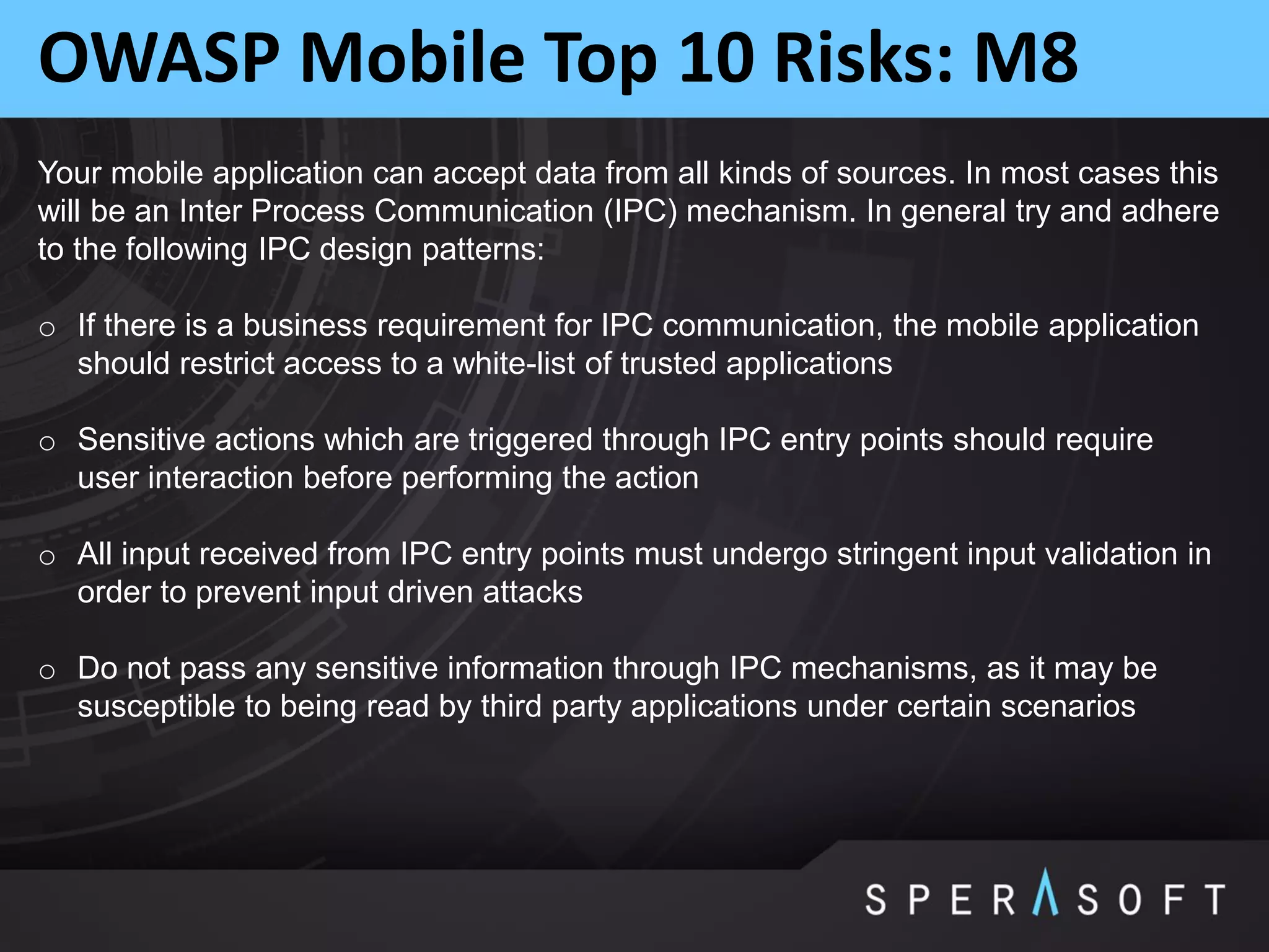 OWASP Mobile Top 10 Risks: M8
Your mobile application can accept data from all kinds of sources. In most cases this
will be an Inter Process Communication (IPC) mechanism. In general try and adhere
to the following IPC design patterns:
o If there is a business requirement for IPC communication, the mobile application
should restrict access to a white-list of trusted applications
o Sensitive actions which are triggered through IPC entry points should require
user interaction before performing the action
o All input received from IPC entry points must undergo stringent input validation in
order to prevent input driven attacks
o Do not pass any sensitive information through IPC mechanisms, as it may be
susceptible to being read by third party applications under certain scenarios
 