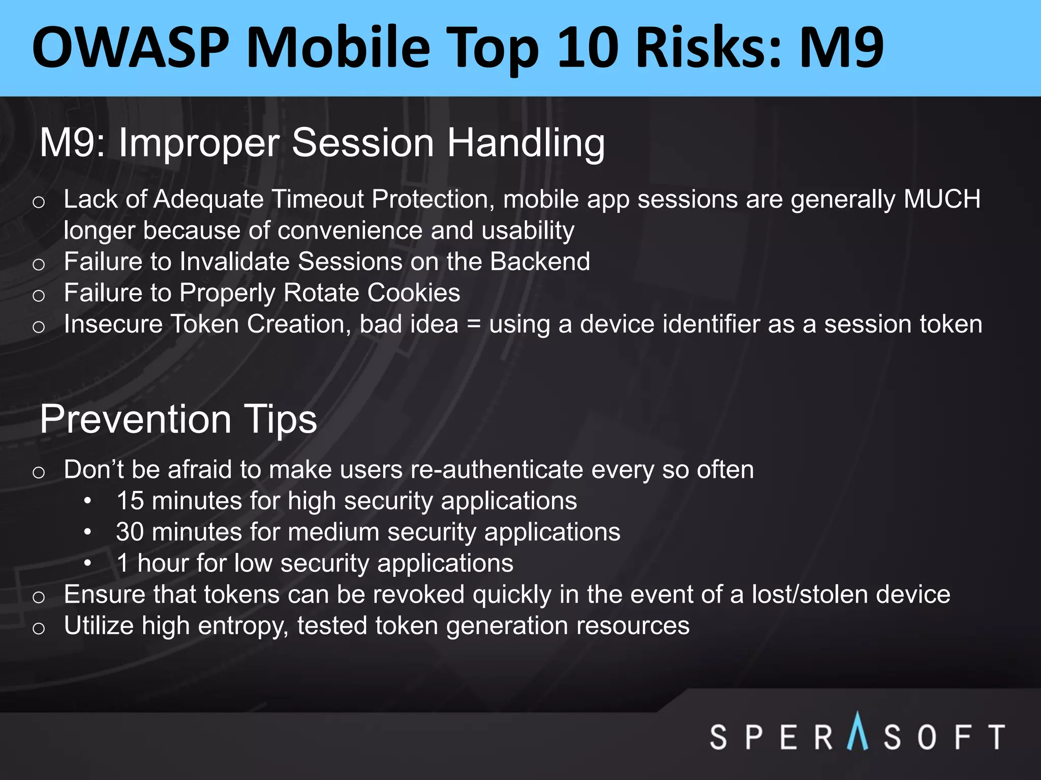 OWASP Mobile Top 10 Risks: M9
M9: Improper Session Handling
o Lack of Adequate Timeout Protection, mobile app sessions are generally MUCH
longer because of convenience and usability
o Failure to Invalidate Sessions on the Backend
o Failure to Properly Rotate Cookies
o Insecure Token Creation, bad idea = using a device identifier as a session token
Prevention Tips
o Don’t be afraid to make users re-authenticate every so often
• 15 minutes for high security applications
• 30 minutes for medium security applications
• 1 hour for low security applications
o Ensure that tokens can be revoked quickly in the event of a lost/stolen device
o Utilize high entropy, tested token generation resources
 