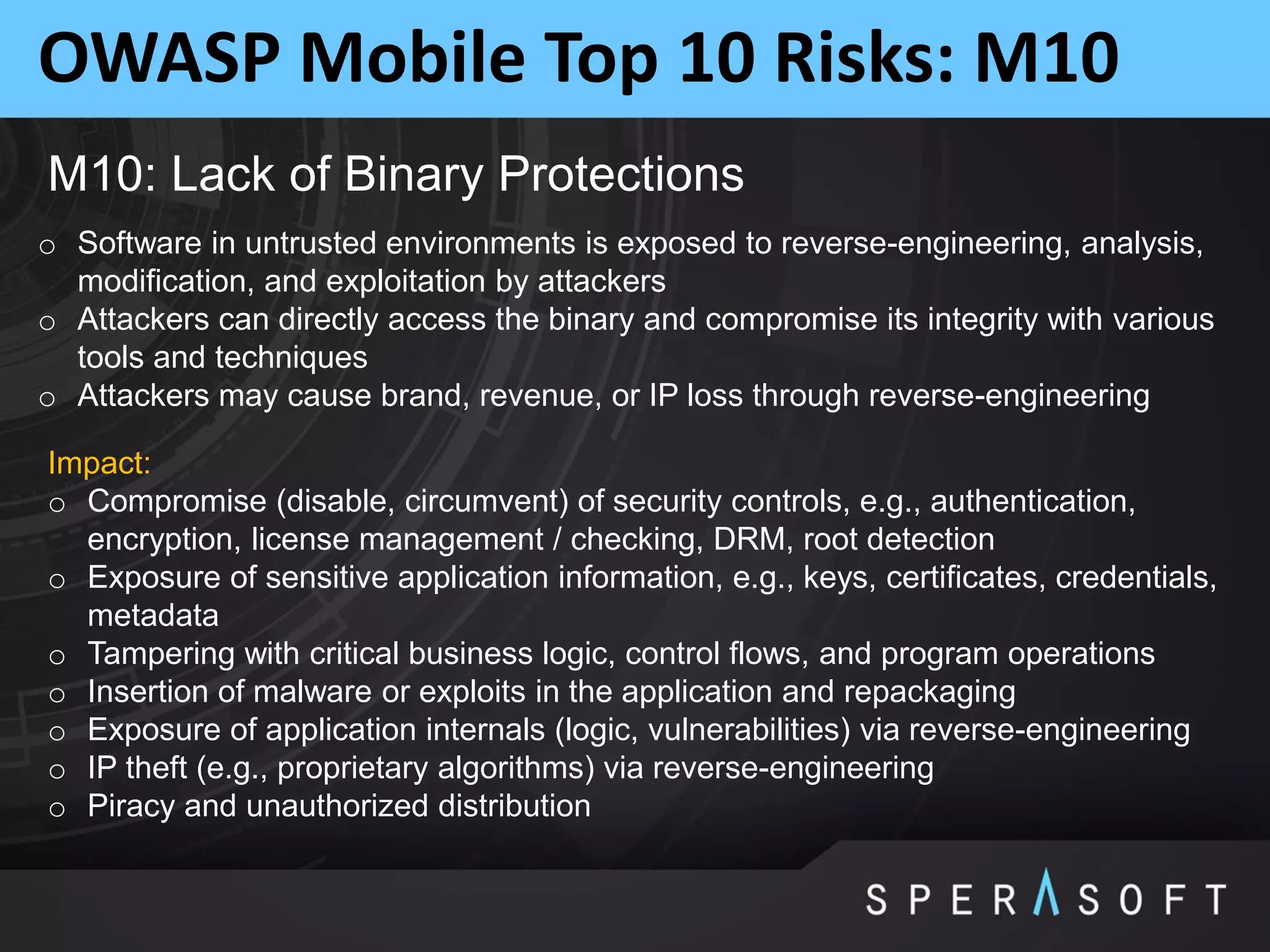 OWASP Mobile Top 10 Risks: M10
M10: Lack of Binary Protections
o Software in untrusted environments is exposed to reverse-engineering, analysis,
modification, and exploitation by attackers
o Attackers can directly access the binary and compromise its integrity with various
tools and techniques
o Attackers may cause brand, revenue, or IP loss through reverse-engineering
Impact:
o Compromise (disable, circumvent) of security controls, e.g., authentication,
encryption, license management / checking, DRM, root detection
o Exposure of sensitive application information, e.g., keys, certificates, credentials,
metadata
o Tampering with critical business logic, control flows, and program operations
o Insertion of malware or exploits in the application and repackaging
o Exposure of application internals (logic, vulnerabilities) via reverse-engineering
o IP theft (e.g., proprietary algorithms) via reverse-engineering
o Piracy and unauthorized distribution
 
