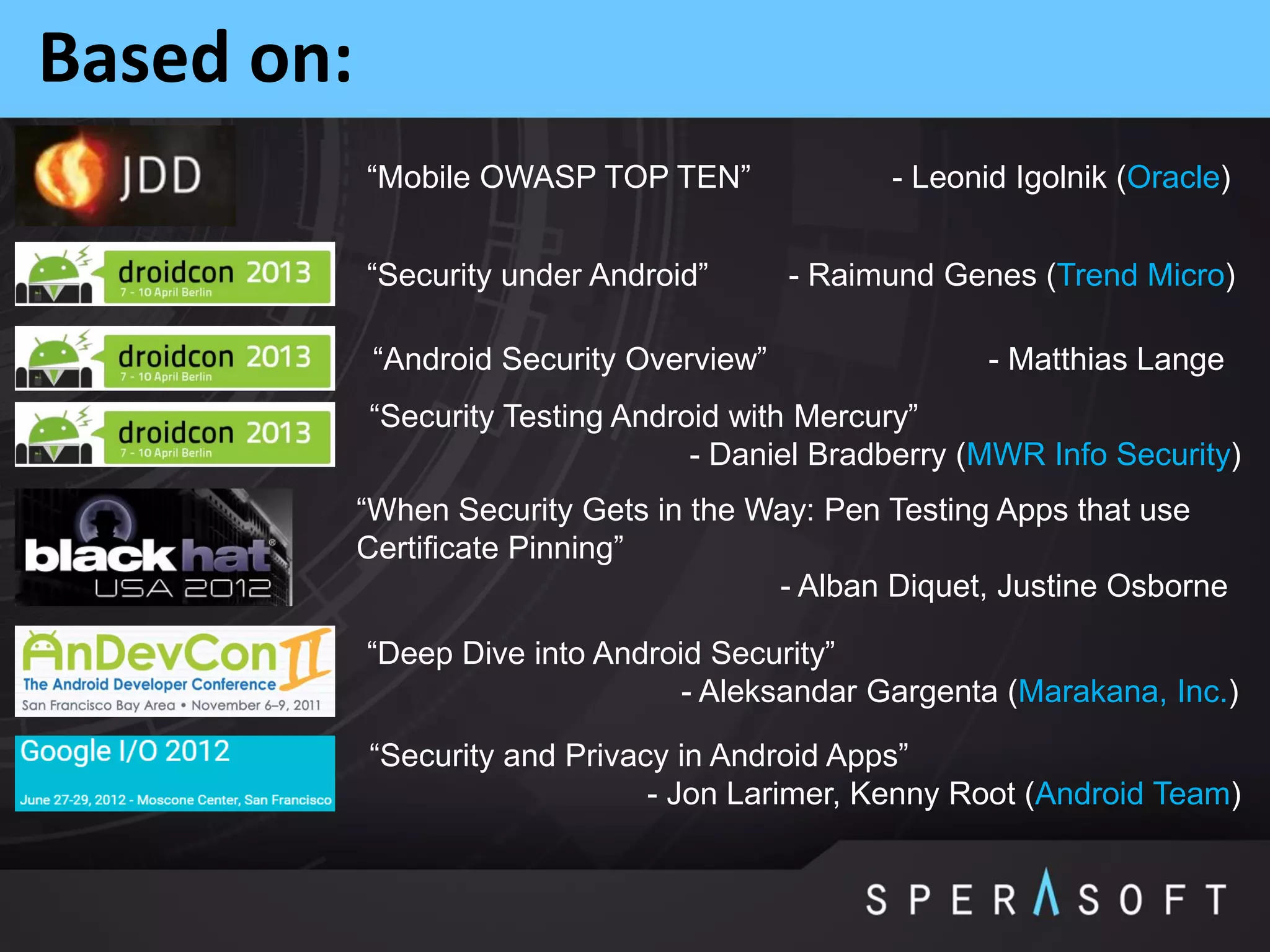 Based on:
“Security under Android” - Raimund Genes (Trend Micro)
“Mobile OWASP TOP TEN” - Leonid Igolnik (Oracle)
“Android Security Overview” - Matthias Lange
“Security and Privacy in Android Apps”
- Jon Larimer, Kenny Root (Android Team)
“Deep Dive into Android Security”
- Aleksandar Gargenta (Marakana, Inc.)
“Security Testing Android with Mercury”
- Daniel Bradberry (MWR Info Security)
“When Security Gets in the Way: Pen Testing Apps that use
Certificate Pinning”
- Alban Diquet, Justine Osborne
 