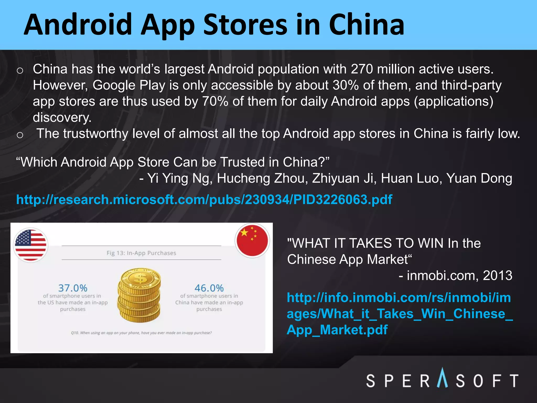 Android App Stores in China
o China has the world’s largest Android population with 270 million active users.
However, Google Play is only accessible by about 30% of them, and third-party
app stores are thus used by 70% of them for daily Android apps (applications)
discovery.
o The trustworthy level of almost all the top Android app stores in China is fairly low.
http://research.microsoft.com/pubs/230934/PID3226063.pdf
“Which Android App Store Can be Trusted in China?”
- Yi Ying Ng, Hucheng Zhou, Zhiyuan Ji, Huan Luo, Yuan Dong
http://info.inmobi.com/rs/inmobi/im
ages/What_it_Takes_Win_Chinese_
App_Market.pdf
"WHAT IT TAKES TO WIN In the
Chinese App Market“
- inmobi.com, 2013
 