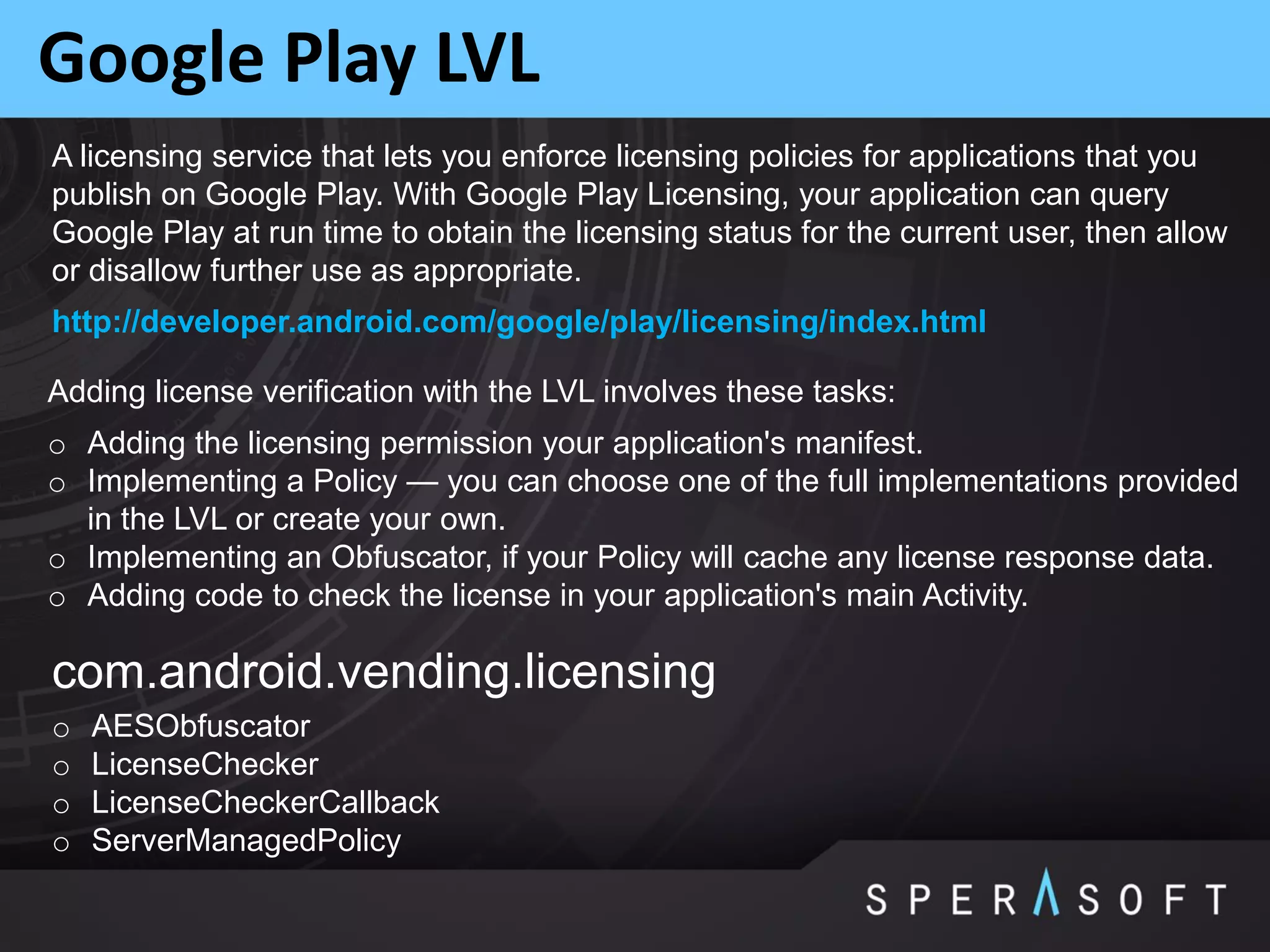 Google Play LVL
o Adding the licensing permission your application's manifest.
o Implementing a Policy — you can choose one of the full implementations provided
in the LVL or create your own.
o Implementing an Obfuscator, if your Policy will cache any license response data.
o Adding code to check the license in your application's main Activity.
Adding license verification with the LVL involves these tasks:
com.android.vending.licensing
o AESObfuscator
o LicenseChecker
o LicenseCheckerCallback
o ServerManagedPolicy
A licensing service that lets you enforce licensing policies for applications that you
publish on Google Play. With Google Play Licensing, your application can query
Google Play at run time to obtain the licensing status for the current user, then allow
or disallow further use as appropriate.
http://developer.android.com/google/play/licensing/index.html
 