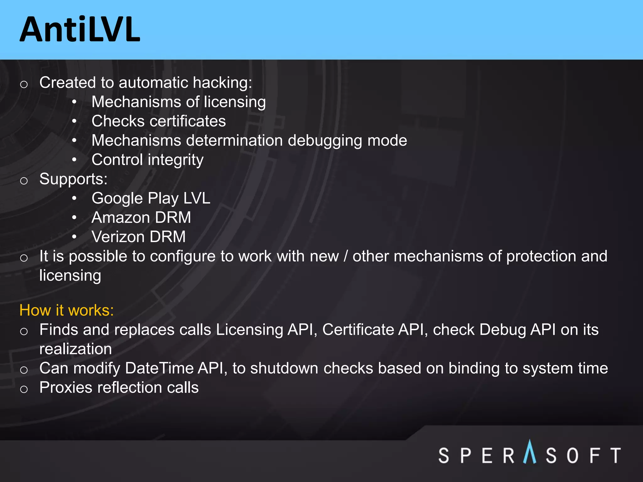 AntiLVL
o Created to automatic hacking:
• Mechanisms of licensing
• Checks certificates
• Mechanisms determination debugging mode
• Control integrity
o Supports:
• Google Play LVL
• Amazon DRM
• Verizon DRM
o It is possible to configure to work with new / other mechanisms of protection and
licensing
How it works:
o Finds and replaces calls Licensing API, Certificate API, check Debug API on its
realization
o Can modify DateTime API, to shutdown checks based on binding to system time
o Proxies reflection calls
 