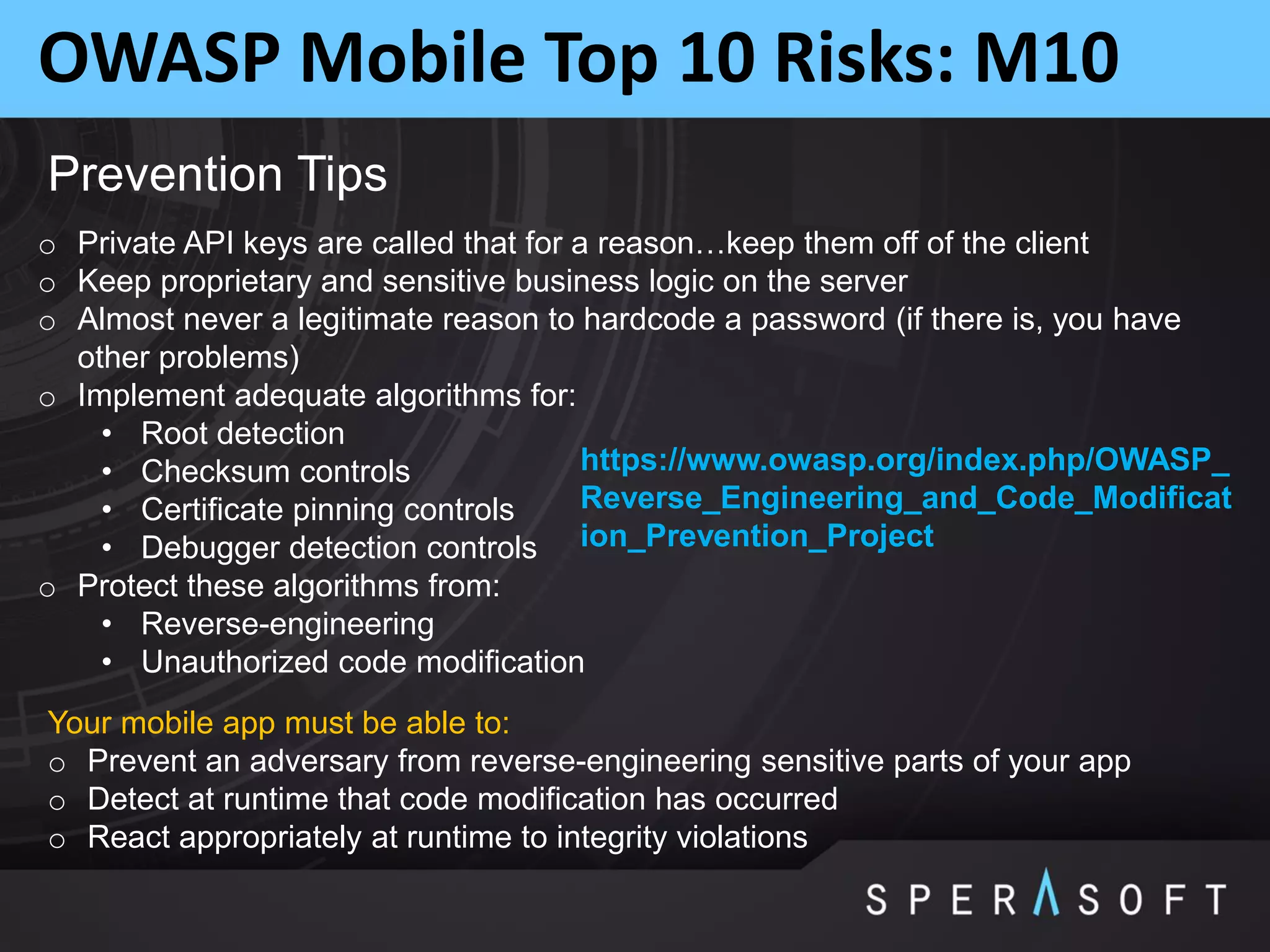 OWASP Mobile Top 10 Risks: M10
Prevention Tips
o Private API keys are called that for a reason…keep them off of the client
o Keep proprietary and sensitive business logic on the server
o Almost never a legitimate reason to hardcode a password (if there is, you have
other problems)
o Implement adequate algorithms for:
• Root detection
• Checksum controls
• Certificate pinning controls
• Debugger detection controls
o Protect these algorithms from:
• Reverse-engineering
• Unauthorized code modification
Your mobile app must be able to:
o Prevent an adversary from reverse-engineering sensitive parts of your app
o Detect at runtime that code modification has occurred
o React appropriately at runtime to integrity violations
https://www.owasp.org/index.php/OWASP_
Reverse_Engineering_and_Code_Modificat
ion_Prevention_Project
 