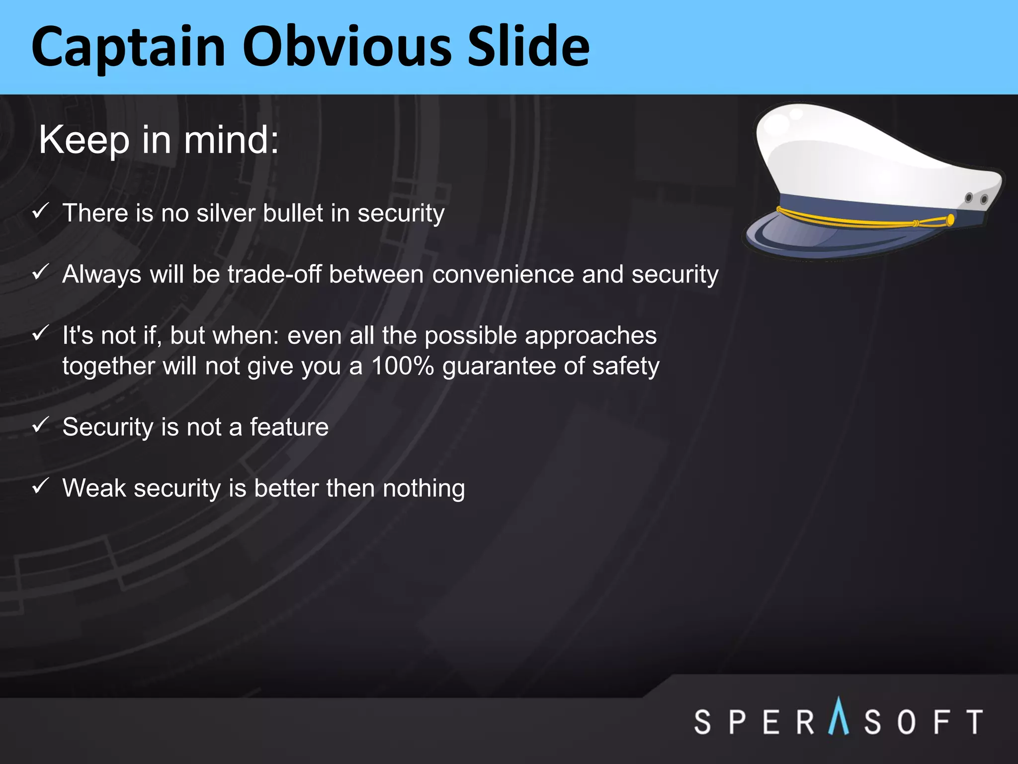 Captain Obvious Slide
 There is no silver bullet in security
 Always will be trade-off between convenience and security
 It's not if, but when: even all the possible approaches
together will not give you a 100% guarantee of safety
 Security is not a feature
 Weak security is better then nothing
Keep in mind:
 