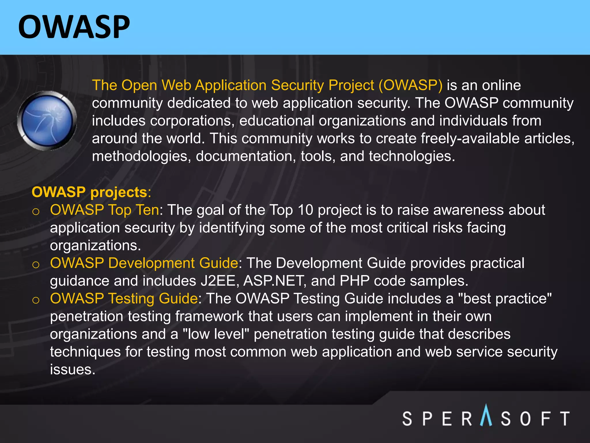 OWASP
The Open Web Application Security Project (OWASP) is an online
community dedicated to web application security. The OWASP community
includes corporations, educational organizations and individuals from
around the world. This community works to create freely-available articles,
methodologies, documentation, tools, and technologies.
OWASP projects:
o OWASP Top Ten: The goal of the Top 10 project is to raise awareness about
application security by identifying some of the most critical risks facing
organizations.
o OWASP Development Guide: The Development Guide provides practical
guidance and includes J2EE, ASP.NET, and PHP code samples.
o OWASP Testing Guide: The OWASP Testing Guide includes a "best practice"
penetration testing framework that users can implement in their own
organizations and a "low level" penetration testing guide that describes
techniques for testing most common web application and web service security
issues.
 
