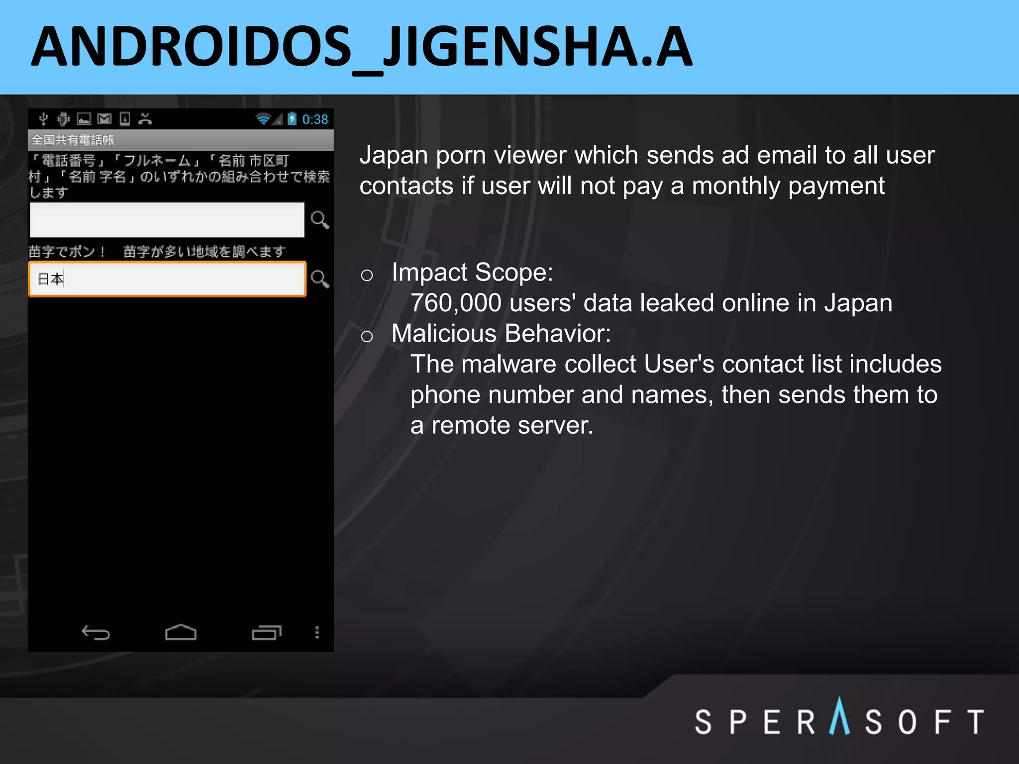 ANDROIDOS_JIGENSHA.A
o Impact Scope:
760,000 users' data leaked online in Japan
o Malicious Behavior:
The malware collect User's contact list includes
phone number and names, then sends them to
a remote server.
Japan porn viewer which sends ad email to all user
contacts if user will not pay a monthly payment
 