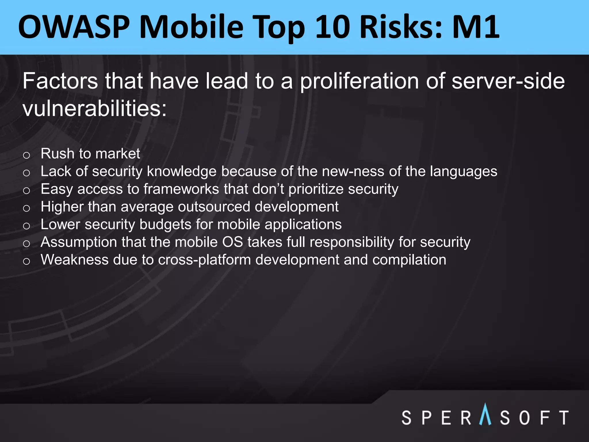 OWASP Mobile Top 10 Risks: M1
Factors that have lead to a proliferation of server-side
vulnerabilities:
o Rush to market
o Lack of security knowledge because of the new-ness of the languages
o Easy access to frameworks that don’t prioritize security
o Higher than average outsourced development
o Lower security budgets for mobile applications
o Assumption that the mobile OS takes full responsibility for security
o Weakness due to cross-platform development and compilation
 
