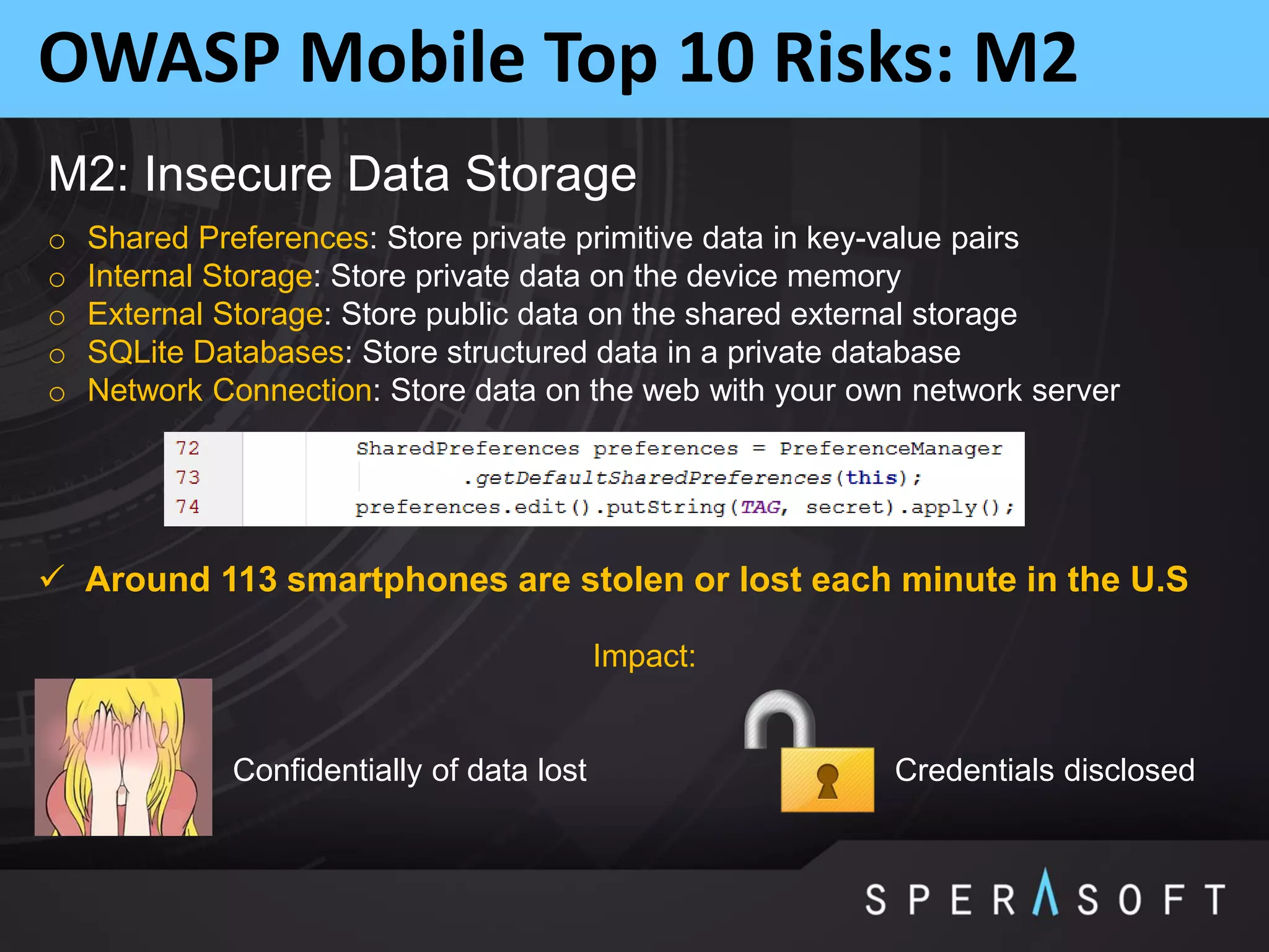 OWASP Mobile Top 10 Risks: M2
M2: Insecure Data Storage
o Shared Preferences: Store private primitive data in key-value pairs
o Internal Storage: Store private data on the device memory
o External Storage: Store public data on the shared external storage
o SQLite Databases: Store structured data in a private database
o Network Connection: Store data on the web with your own network server
Impact:
Confidentially of data lost Credentials disclosed
 Around 113 smartphones are stolen or lost each minute in the U.S
 