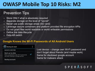 OWASP Mobile Top 10 Risks: M2
Prevention Tips
o Store ONLY what is absolutely required
o Separate storage on the level of "secret"
o Never use public storage areas (SD card)
o Leverage secure containers and platform provided file encryption APIs
o Do not grant files world readable or world writeable permissions
o Define the data lifecycle
o Data kill switch
Lost device – change own Wi-Fi password and
don’t forget about friends (and maybe work)
Same for disclosed google account
Same for malware attack
Google Knows the Wi-Fi Passwords of All Android Users
 