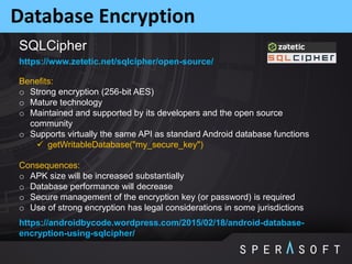 Database Encryption
https://www.zetetic.net/sqlcipher/open-source/
Benefits:
o Strong encryption (256-bit AES)
o Mature technology
o Maintained and supported by its developers and the open source
community
o Supports virtually the same API as standard Android database functions
 getWritableDatabase("my_secure_key")
Consequences:
o APK size will be increased substantially
o Database performance will decrease
o Secure management of the encryption key (or password) is required
o Use of strong encryption has legal considerations in some jurisdictions
https://androidbycode.wordpress.com/2015/02/18/android-database-
encryption-using-sqlcipher/
SQLCipher
 
