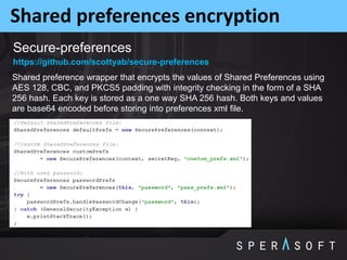 Shared preferences encryption
Secure-preferences
Shared preference wrapper that encrypts the values of Shared Preferences using
AES 128, CBC, and PKCS5 padding with integrity checking in the form of a SHA
256 hash. Each key is stored as a one way SHA 256 hash. Both keys and values
are base64 encoded before storing into preferences xml file.
https://github.com/scottyab/secure-preferences
 