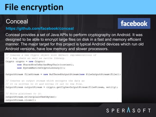 File encryption
Conceal
Conceal provides a set of Java APIs to perform cryptography on Android. It was
designed to be able to encrypt large files on disk in a fast and memory efficient
manner. The major target for this project is typical Android devices which run old
Android versions, have low memory and slower processors.
https://github.com/facebook/conceal
 