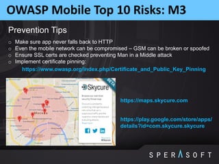 OWASP Mobile Top 10 Risks: M3
Prevention Tips
o Make sure app never falls back to HTTP
o Even the mobile network can be compromised – GSM can be broken or spoofed
o Ensure SSL certs are checked preventing Man in a Middle attack
o Implement certificate pinning:
https://www.owasp.org/index.php/Certificate_and_Public_Key_Pinning
https://maps.skycure.com
https://play.google.com/store/apps/
details?id=com.skycure.skycure
 