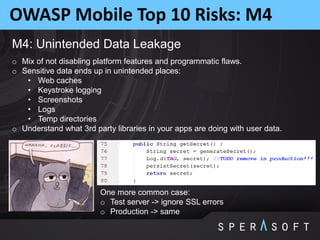 OWASP Mobile Top 10 Risks: M4
M4: Unintended Data Leakage
o Mix of not disabling platform features and programmatic flaws.
o Sensitive data ends up in unintended places:
• Web caches
• Keystroke logging
• Screenshots
• Logs
• Temp directories
o Understand what 3rd party libraries in your apps are doing with user data.
One more common case:
o Test server -> ignore SSL errors
o Production -> same
 