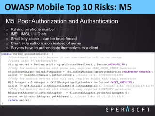 OWASP Mobile Top 10 Risks: M5
M5: Poor Authorization and Authentication
o Relying on phone number
o IMEI, IMSI, UUID etc
o Small key space – can be brute forced
o Client side authorization instead of server
o Servers have to authenticate themselves to a client
 