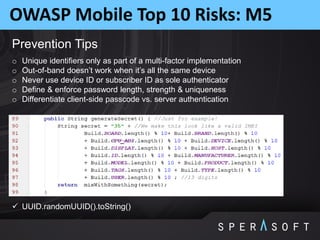 OWASP Mobile Top 10 Risks: M5
Prevention Tips
o Unique identifiers only as part of a multi-factor implementation
o Out-of-band doesn’t work when it’s all the same device
o Never use device ID or subscriber ID as sole authenticator
o Define & enforce password length, strength & uniqueness
o Differentiate client-side passcode vs. server authentication
 UUID.randomUUID().toString()
 