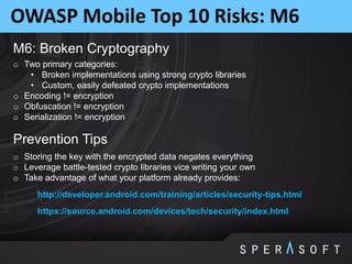 OWASP Mobile Top 10 Risks: M6
M6: Broken Cryptography
o Two primary categories:
• Broken implementations using strong crypto libraries
• Custom, easily defeated crypto implementations
o Encoding != encryption
o Obfuscation != encryption
o Serialization != encryption
Prevention Tips
o Storing the key with the encrypted data negates everything
o Leverage battle-tested crypto libraries vice writing your own
o Take advantage of what your platform already provides:
http://developer.android.com/training/articles/security-tips.html
https://source.android.com/devices/tech/security/index.html
 