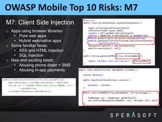 OWASP Mobile Top 10 Risks: M7
M7: Client Side Injection
o Apps using browser libraries:
• Pure web apps
• Hybrid web/native apps
o Some familiar faces:
• XSS and HTML Injection
• SQL Injection
o New and exciting twists:
• Abusing phone dialer + SMS
• Abusing in-app payments
 