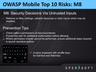 OWASP Mobile Top 10 Risks: M8
M8: Security Decisions Via Untrusted Inputs
o Reliance on files, settings, network resources or other inputs which may be
modified.
Prevention Tips
o Check caller’s permissions at input boundaries
o Prompt the user for additional authorization before allowing
o Where permission checks cannot be performed, ensure additional steps required
to launch sensitive actions
 Custom keyboard with shuffle keys
for EditText and WebView
 
