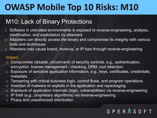 OWASP Mobile Top 10 Risks: M10
M10: Lack of Binary Protections
o Software in untrusted environments is exposed to reverse-engineering, analysis,
modification, and exploitation by attackers
o Attackers can directly access the binary and compromise its integrity with various
tools and techniques
o Attackers may cause brand, revenue, or IP loss through reverse-engineering
Impact:
o Compromise (disable, circumvent) of security controls, e.g., authentication,
encryption, license management / checking, DRM, root detection
o Exposure of sensitive application information, e.g., keys, certificates, credentials,
metadata
o Tampering with critical business logic, control flows, and program operations
o Insertion of malware or exploits in the application and repackaging
o Exposure of application internals (logic, vulnerabilities) via reverse-engineering
o IP theft (e.g., proprietary algorithms) via reverse-engineering
o Piracy and unauthorized distribution
 