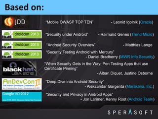 Based on:
“Security under Android” - Raimund Genes (Trend Micro)
“Mobile OWASP TOP TEN” - Leonid Igolnik (Oracle)
“Android Security Overview” - Matthias Lange
“Security and Privacy in Android Apps”
- Jon Larimer, Kenny Root (Android Team)
“Deep Dive into Android Security”
- Aleksandar Gargenta (Marakana, Inc.)
“Security Testing Android with Mercury”
- Daniel Bradberry (MWR Info Security)
“When Security Gets in the Way: Pen Testing Apps that use
Certificate Pinning”
- Alban Diquet, Justine Osborne
 