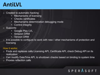 AntiLVL
o Created to automatic hacking:
• Mechanisms of licensing
• Checks certificates
• Mechanisms determination debugging mode
• Control integrity
o Supports:
• Google Play LVL
• Amazon DRM
• Verizon DRM
o It is possible to configure to work with new / other mechanisms of protection and
licensing
How it works:
o Finds and replaces calls Licensing API, Certificate API, check Debug API on its
realization
o Can modify DateTime API, to shutdown checks based on binding to system time
o Proxies reflection calls
 