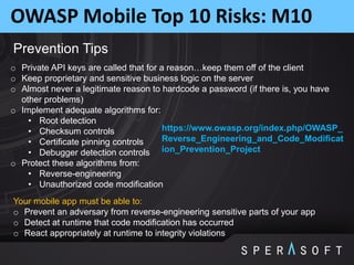 OWASP Mobile Top 10 Risks: M10
Prevention Tips
o Private API keys are called that for a reason…keep them off of the client
o Keep proprietary and sensitive business logic on the server
o Almost never a legitimate reason to hardcode a password (if there is, you have
other problems)
o Implement adequate algorithms for:
• Root detection
• Checksum controls
• Certificate pinning controls
• Debugger detection controls
o Protect these algorithms from:
• Reverse-engineering
• Unauthorized code modification
Your mobile app must be able to:
o Prevent an adversary from reverse-engineering sensitive parts of your app
o Detect at runtime that code modification has occurred
o React appropriately at runtime to integrity violations
https://www.owasp.org/index.php/OWASP_
Reverse_Engineering_and_Code_Modificat
ion_Prevention_Project
 
