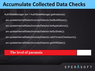 Accumulate Collected Data Checks
AuthStateManager am = AuthStateManager.getInstance();
am.updateInternalState(AnomalyDetector.testBuildKeys());
am.updateInternalState(AnomalyDetector.listApplications());
am.updateInternalState(AnomalyDetector.listSuShels());
am.updateInternalState(AnomalyDetector.calcFirmareChecksum());
am.updateInternalState(AnomalyDetector.getWifiState());
 