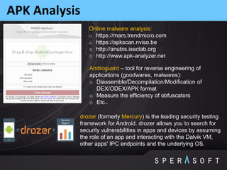 APK Analysis
Online malware analysis:
o https://mars.trendmicro.com
o https://apkscan.nviso.be
o http://anubis.iseclab.org
o http://www.apk-analyzer.net
drozer (formerly Mercury) is the leading security testing
framework for Android. drozer allows you to search for
security vulnerabilities in apps and devices by assuming
the role of an app and interacting with the Dalvik VM,
other apps' IPC endpoints and the underlying OS.
Androguard – tool for reverse engineering of
applications (goodwares, malwares):
o Diassemble/Decompilation/Modification of
DEX/ODEX/APK format
o Measure the efficiency of obfuscators
o Etc..
 
