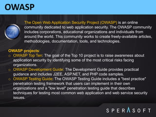 OWASP
The Open Web Application Security Project (OWASP) is an online
community dedicated to web application security. The OWASP community
includes corporations, educational organizations and individuals from
around the world. This community works to create freely-available articles,
methodologies, documentation, tools, and technologies.
OWASP projects:
o OWASP Top Ten: The goal of the Top 10 project is to raise awareness about
application security by identifying some of the most critical risks facing
organizations.
o OWASP Development Guide: The Development Guide provides practical
guidance and includes J2EE, ASP.NET, and PHP code samples.
o OWASP Testing Guide: The OWASP Testing Guide includes a "best practice"
penetration testing framework that users can implement in their own
organizations and a "low level" penetration testing guide that describes
techniques for testing most common web application and web service security
issues.
 
