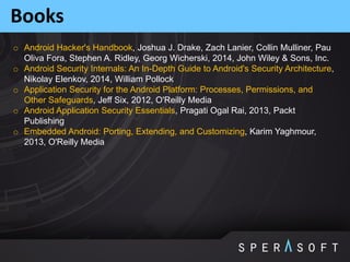 Books
o Android Hacker's Handbook, Joshua J. Drake, Zach Lanier, Collin Mulliner, Pau
Oliva Fora, Stephen A. Ridley, Georg Wicherski, 2014, John Wiley & Sons, Inc.
o Android Security Internals: An In-Depth Guide to Android's Security Architecture,
Nikolay Elenkov, 2014, William Pollock
o Application Security for the Android Platform: Processes, Permissions, and
Other Safeguards, Jeff Six, 2012, O'Reilly Media
o Android Application Security Essentials, Pragati Ogal Rai, 2013, Packt
Publishing
o Embedded Android: Porting, Extending, and Customizing, Karim Yaghmour,
2013, O'Reilly Media
 
