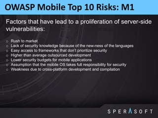 OWASP Mobile Top 10 Risks: M1
Factors that have lead to a proliferation of server-side
vulnerabilities:
o Rush to market
o Lack of security knowledge because of the new-ness of the languages
o Easy access to frameworks that don’t prioritize security
o Higher than average outsourced development
o Lower security budgets for mobile applications
o Assumption that the mobile OS takes full responsibility for security
o Weakness due to cross-platform development and compilation
 