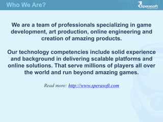 Who We Are?
We are a team of professionals specializing in game
development, art production, online engineering and
creation of amazing products.
Our technology competencies include solid experience
and background in delivering scalable platforms and
online solutions. That serve millions of players all over
the world and run beyond amazing games.
Read more: http://www.sperasoft.com
 