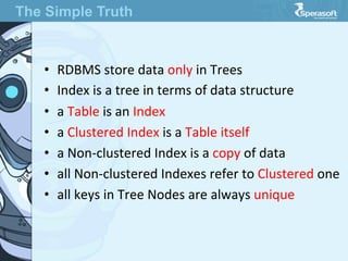 •  RDBMS  store  data  only  in  Trees
•  Index  is  a  tree  in  terms  of  data  structure
•  a  Table  is  an  Index
•  a  Clustered  Index  is  a  Table  itself
•  a  Non-­‐clustered  Index  is  a  copy  of  data
•  all  Non-­‐clustered  Indexes  refer  to  Clustered  one
•  all  keys  in  Tree  Nodes  are  always  unique
The Simple Truth
 