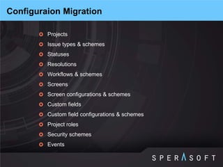 Projects 
Issue types & schemes 
Statuses 
Resolutions 
Workflows & schemes 
Screens 
Screen configurations & schemes 
Custom fields 
Custom field configurations & schemes 
Project roles 
Security schemes 
Events 
Configuraion Migration  