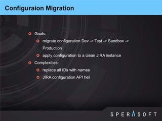 Goals: 
migrate configuration Dev -> Test -> Sandbox -> Production 
apply configuration to a clean JIRA instance 
Complexities: 
replace all IDs with names 
JIRA configuration API hell 
Configuraion Migration  