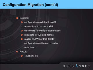 Schema: 
configuration model with JAXB annotations to produce XML 
converters for configuration entities 
replacers for IDs and names 
reader and Writer that iterate configuration entities and read or write them 
Result: 
1 MB xml file 
Configuration Migration (cont’d)  