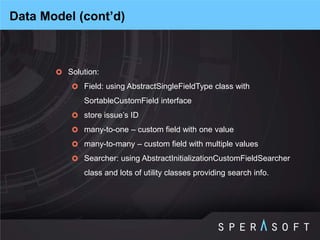Solution: 
Field: using AbstractSingleFieldType class with SortableCustomField interface 
store issue’s ID 
many-to-one – custom field with one value 
many-to-many – custom field with multiple values 
Searcher: using AbstractInitializationCustomFieldSearcher class and lots of utility classes providing search info. 
Data Model (cont’d)  