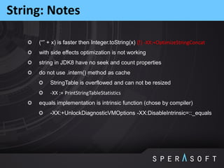 (“” + x) is faster then Integer.toString(x) (!) -XX:+OptimizeStringConcat
with side effects optimization is not working
string in JDK8 have no seek and count properties
do not use .intern() method as cache
StringTable is overflowed and can not be resized
-XX :+ PrintStringTableStatistics
equals implementation is intrinsic function (chose by compiler)
-XX:+UnlockDiagnosticVMOptions -XX:DisableIntrinsic=::_equals
String: Notes
 