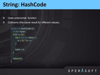 Uses polynomial function
Collisions (the same result for different values)
String: HashCode
public int hashCode () {
int h = hash ;
if (h == 0) {
for ( char v : value ) {
h = 31 * h + v;
}
hash = h;
}
return h;
}
 