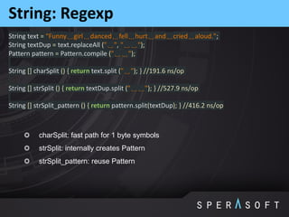 String: Regexp
String text = “Funny␣girl␣danced␣fell␣hurt␣and␣cried␣aloud.";
String textDup = text.replaceAll ("␣", "␣␣");
Pattern pattern = Pattern.compile ("␣␣");
String [] charSplit () { return text.split ("␣"); } //191.6 ns/op
String [] strSplit () { return textDup.split ("␣␣"); } //527.9 ns/op
String [] strSplit_pattern () { return pattern.split(textDup); } //416.2 ns/op
charSplit: fast path for 1 byte symbols
strSplit: internally creates Pattern
strSplit_pattern: reuse Pattern
 