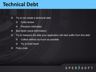 Try to not create a technical debt
Code review
Precision estimates
Bus factor (save information)
Try to measure the date your application will start suffer from this debt
Collect metrics as much as possible
Try to build trend
Fishy code
Technical Debt
 