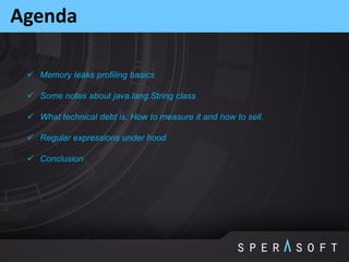  Memory leaks profiling basics
 Some notes about java.lang.String class
 What technical debt is. How to measure it and how to sell.
 Regular expressions under hood
 Conclusion
Agenda
 