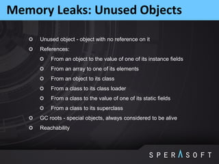 Unused object - object with no reference on it
References:
From an object to the value of one of its instance fields
From an array to one of its elements
From an object to its class
From a class to its class loader
From a class to the value of one of its static fields
From a class to its superclass
GC roots - special objects, always considered to be alive
Reachability
Memory Leaks: Unused Objects
 